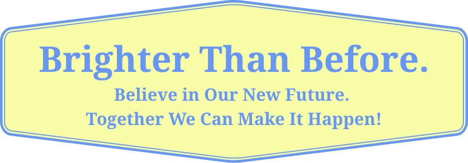 Brighter Than Before. Believe in Our New Future. Together We Can Make It Happen!
